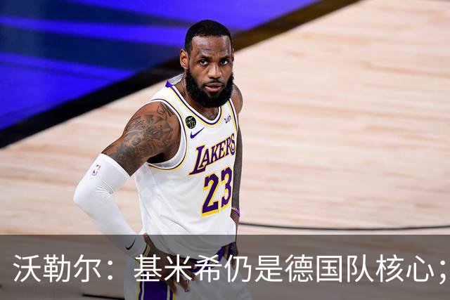 沃勒尔：基米希仍是德国队核心；外界对纳帅的部分批评并不公平