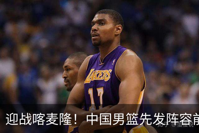 迎战喀麦隆！中国男篮先发阵容前瞻：高诗岩轮换出战，赵继伟联手胡金秋